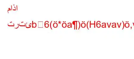 ماذا ترتئb6(*a)(H6avav),v,*H6)a6,vb)-*H6`vb6)a6-vb`v'